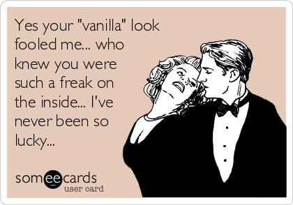 Yes your "vanilla" look
fooled me... who
knew you were
such a freak on
the inside... I've
never been so
lucky...