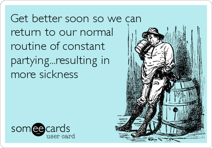 Get better soon so we can
return to our normal
routine of constant
partying...resulting in
more sickness