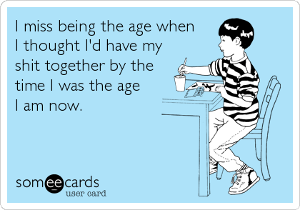 I miss being the age when 
I thought I'd have my
shit together by the 
time I was the age 
I am now.