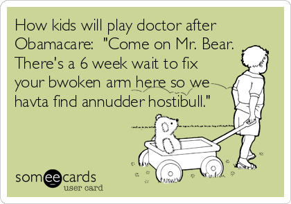 How kids will play doctor after
Obamacare:  "Come on Mr. Bear. 
There's a 6 week wait to fix
your bwoken arm here so we
havta find annudder hostibull."