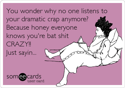You wonder why no one listens to
your dramatic crap anymore? 
Because honey everyone 
knows you're bat shit 
CRAZY!! 
Just sayin...