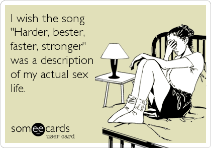 I wish the song
"Harder, bester,
faster, stronger"
was a description
of my actual sex
life.