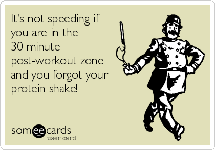It's not speeding if
you are in the 
30 minute
post-workout zone
and you forgot your 
protein shake!