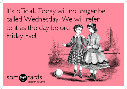 It's official...Today will no longer be
called Wednesday! We will refer
to it as the day before
Friday Eve!