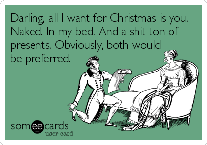 Darling, all I want for Christmas is you.
Naked. In my bed. And a shit ton of
presents. Obviously, both would
be preferred.