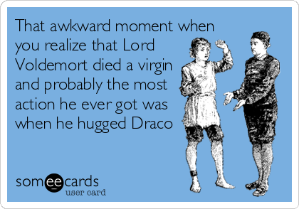 That awkward moment when
you realize that Lord
Voldemort died a virgin
and probably the most
action he ever got was
when he hugged Draco
