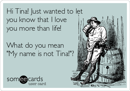 Hi Tina! Just wanted to let
you know that I love
you more than life!   

What do you mean
"My name is not Tina!"?