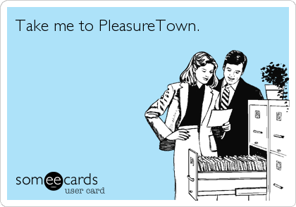 Take me to PleasureTown.