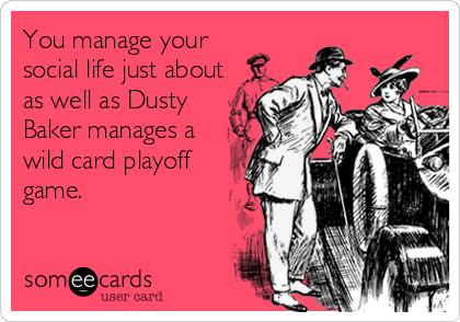 You manage your
social life just about
as well as Dusty
Baker manages a
wild card playoff
game.