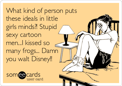 What kind of person puts
these ideals in little
girls minds?! Stupid 
sexy cartoon
men...I kissed so
many frogs... Damn
you walt Disney!!