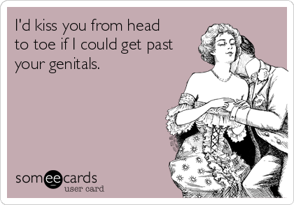 I'd kiss you from head
to toe if I could get past
your genitals.