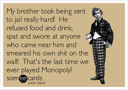 My brother took being sent
to jail really hard!  He
refused food and drink,
spat and swore at anyone
who came near him and
smeared his own shit on the
wall!  That's the last time we
ever played Monopoly!