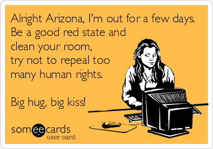 Alright Arizona, I'm out for a few days.
Be a good red state and
clean your room, 
try not to repeal too
many human rights.

Big 