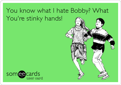 You know what I hate Bobby? What 
You're stinky hands!
