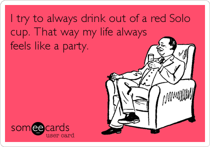 I try to always drink out of a red Solo
cup. That way my life always
feels like a party.