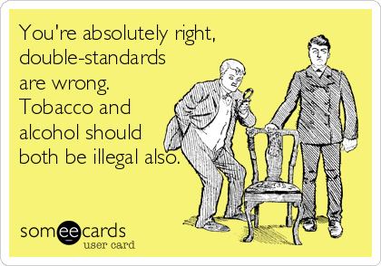 You're absolutely right,
double-standards
are wrong.
Tobacco and
alcohol should
both be illegal also.