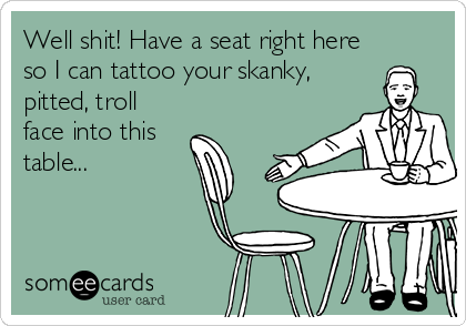 Well shit! Have a seat right here
so I can tattoo your skanky,
pitted, troll
face into this
table...