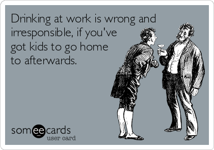 Drinking at work is wrong and
irresponsible, if you've
got kids to go home
to afterwards.