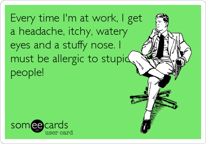 Every time I'm at work, I get
a headache, itchy, watery
eyes and a stuffy nose. I
must be allergic to stupid
people!
