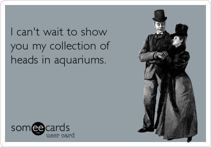 
I can't wait to show
you my collection of
heads in aquariums.