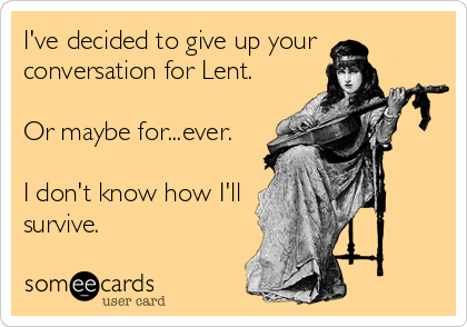 I've decided to give up your
conversation for Lent.

Or maybe for...ever. 

I don't know how I'll
survive.
