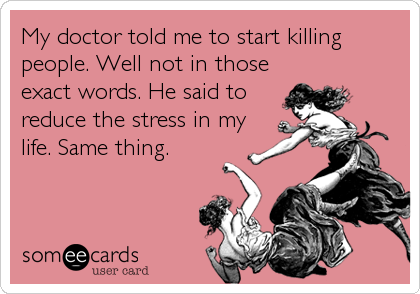 My doctor told me to start killing
people. Well not in those
exact words. He said to
reduce the stress in my
life. Same thing.