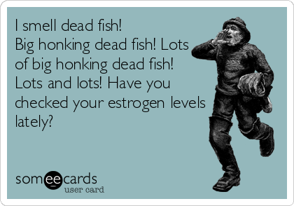I smell dead fish! 
Big honking dead fish! Lots
of big honking dead fish! 
Lots and lots! Have you
checked your estrogen levels
lately?