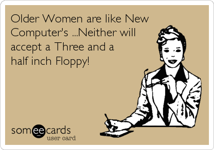 Older Women are like New
Computer's ...Neither will
accept a Three and a 
half inch Floppy!