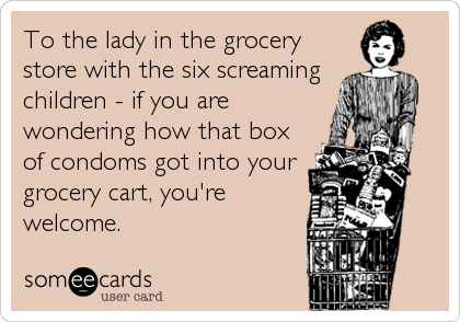 To the lady in the grocery
store with the six screaming
children - if you are
wondering how that box
of condoms got into your
grocery cart, you'