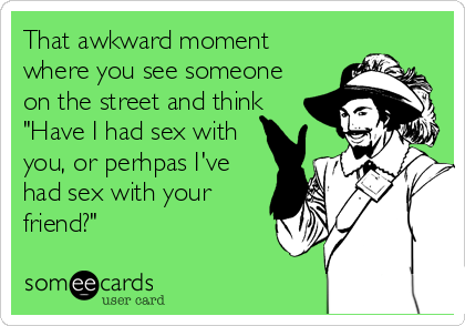 That awkward moment
where you see someone
on the street and think
"Have I had sex with
you, or perhpas I've
had sex with your
friend?