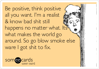 Be positive, think positive
all you want. I'm a realist
& know bad shit still
happens no matter what. Its
what makes the world go
around. So go blow smoke else
ware I got shit to fix.