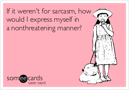 If it weren't for sarcasm, how
would I express myself in
a nonthreatening manner?