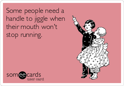 Some people need a
handle to jiggle when
their mouth won't
stop running.