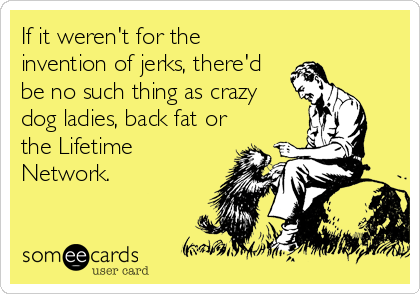 If it weren't for the
invention of jerks, there'd
be no such thing as crazy
dog ladies, back fat or
the Lifetime
Network.