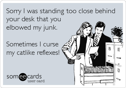 Sorry I was standing too close behind
your desk that you
elbowed my junk.

Sometimes I curse
my catlike reflexes!