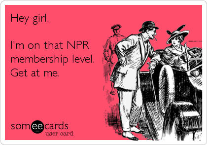 Hey girl, 

I'm on that NPR
membership level.
Get at me.