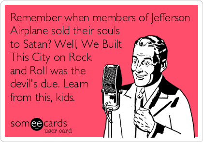 Remember when members of Jefferson
Airplane sold their souls
to Satan? Well, We Built
This City on Rock
and Roll was the
devil's due. Learn
from this, kids.