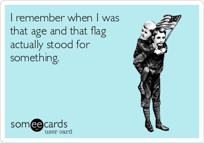 I remember when I was
that age and that flag
actually stood for
something.