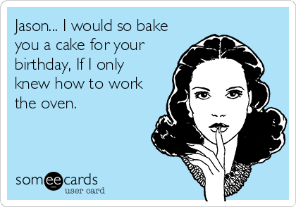 Jason... I would so bake
you a cake for your
birthday, If I only
knew how to work
the oven.