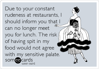 Due to your constant
rudeness at restaurants, I
should inform you that I
can no longer meet
you for lunch. The risk
of having spit in my<br %2