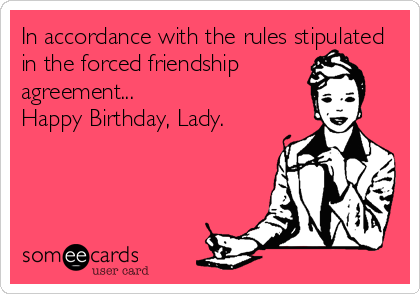 In accordance with the rules stipulated
in the forced friendship
agreement...
Happy Birthday, Lady.