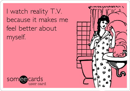 I watch reality T.V. 
because it makes me 
feel better about
myself.