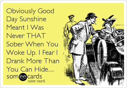 Obviously Good
Day Sunshine
Meant I Was
Never THAT
Sober When You
Woke Up. I Fear I
Drank More Than
You Can Hide.....