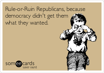 Rule-or-Ruin Republicans, because
democracy didn't get them
what they wanted.