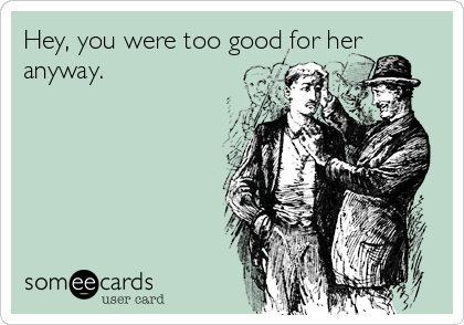 Hey, you were too good for her
anyway.