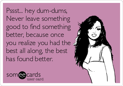 Pssst... hey dum-dums, 
Never leave something
good to find something
better, because once
you realize you had the
best all along, the best
has found better.