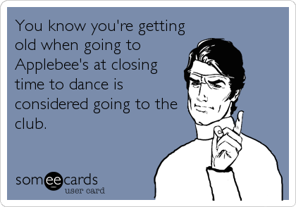 You know you're getting
old when going to
Applebee's at closing
time to dance is
considered going to the
club.