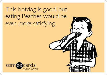 This hotdog is good, but
eating Peaches would be
even more satisfying.