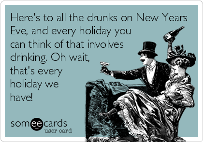 Here's to all the drunks on New Years
Eve, and every holiday you
can think of that involves
drinking. Oh wait,
that's every
holiday we
have!