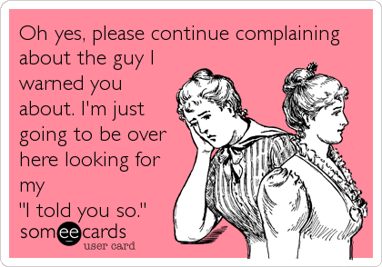 Oh yes, please continue complaining
about the guy I
warned you
about. I'm just
going to be over
here looking for
my          